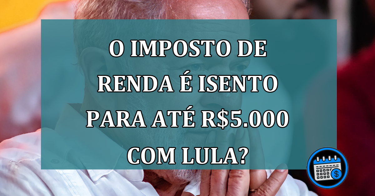 Lula Libera Isenção do Imposto de Renda Para Até R$ 5.000?